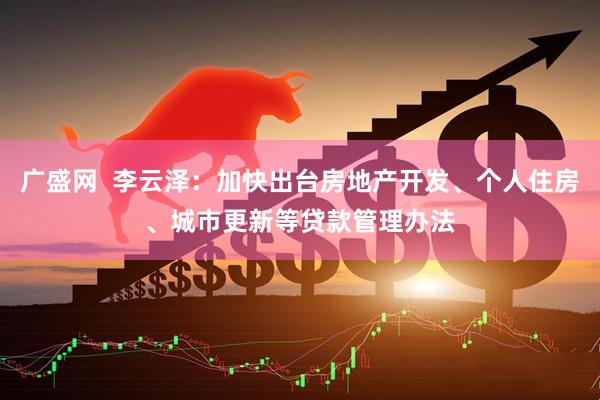 广盛网  李云泽：加快出台房地产开发、个人住房、城市更新等贷款管理办法