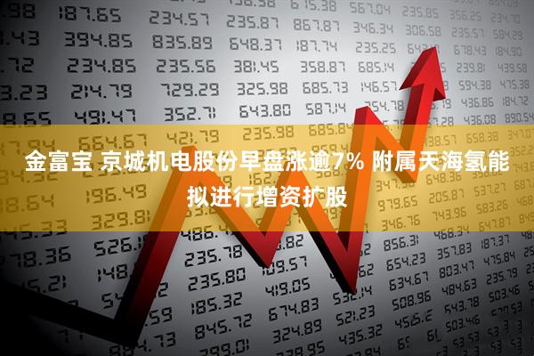 金富宝 京城机电股份早盘涨逾7% 附属天海氢能拟进行增资扩股