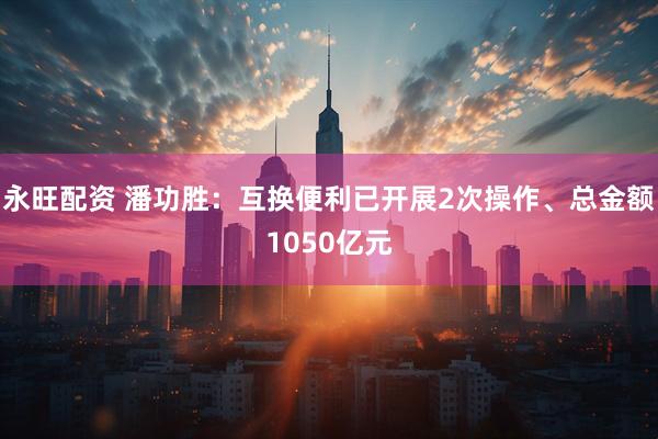 永旺配资 潘功胜：互换便利已开展2次操作、总金额1050亿元