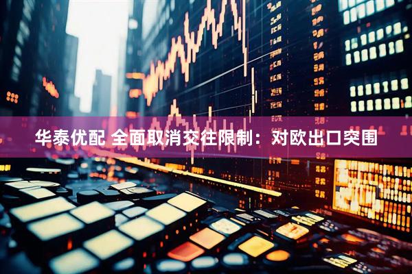 华泰优配 全面取消交往限制：对欧出口突围