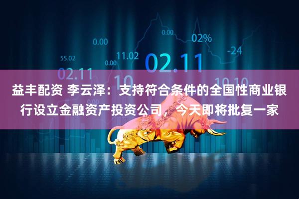 益丰配资 李云泽：支持符合条件的全国性商业银行设立金融资产投资公司，今天即将批复一家