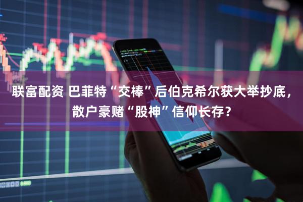 联富配资 巴菲特“交棒”后伯克希尔获大举抄底，散户豪赌“股神”信仰长存？