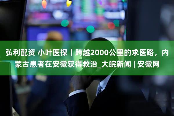 弘利配资 小叶医探｜跨越2000公里的求医路，内蒙古患者在安徽获得救治_大皖新闻 | 安徽网