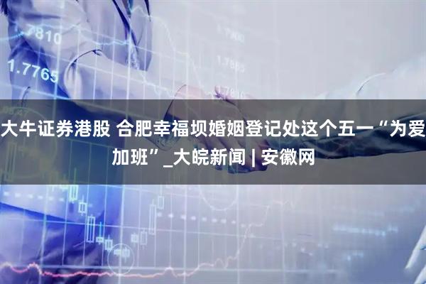 大牛证券港股 合肥幸福坝婚姻登记处这个五一“为爱加班”_大皖新闻 | 安徽网