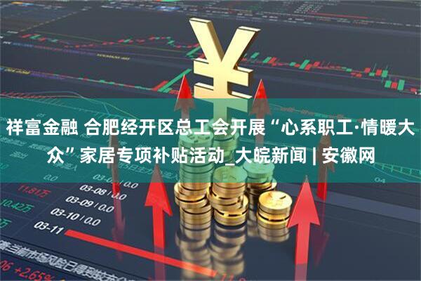 祥富金融 合肥经开区总工会开展“心系职工·情暖大众”家居专项补贴活动_大皖新闻 | 安徽网