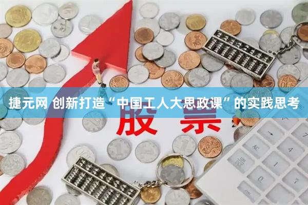 捷元网 创新打造“中国工人大思政课”的实践思考