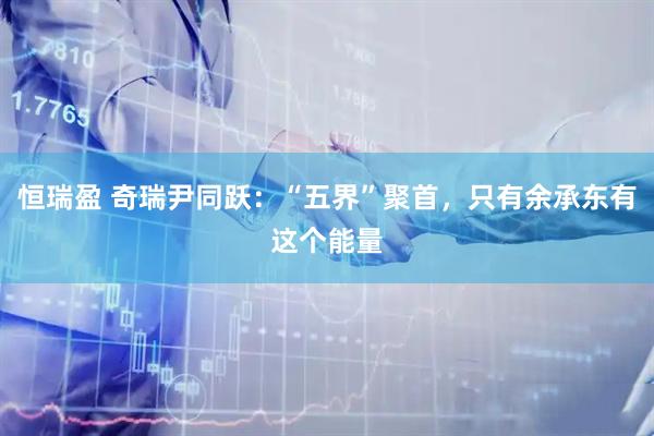 恒瑞盈 奇瑞尹同跃：“五界”聚首，只有余承东有这个能量