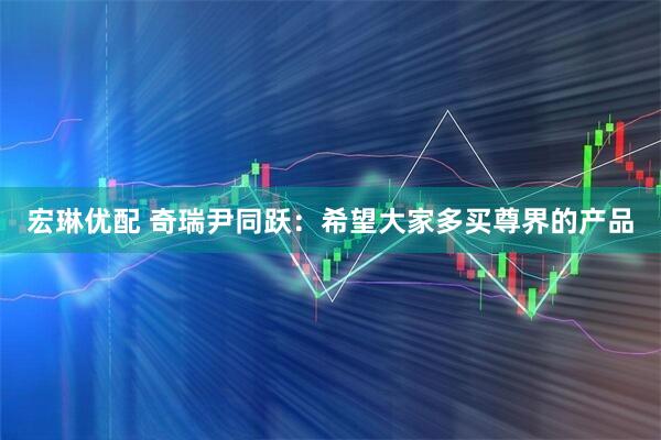 宏琳优配 奇瑞尹同跃：希望大家多买尊界的产品