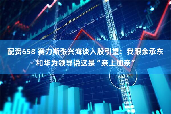 配资658 赛力斯张兴海谈入股引望：我跟余承东和华为领导说这是“亲上加亲”
