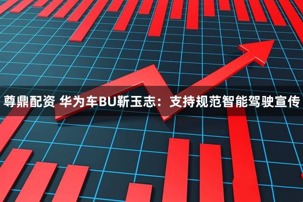 尊鼎配资 华为车BU靳玉志：支持规范智能驾驶宣传