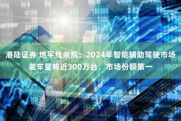 港陆证券 地平线余凯：2024年智能辅助驾驶市场装车量将近300万台，市场份额第一