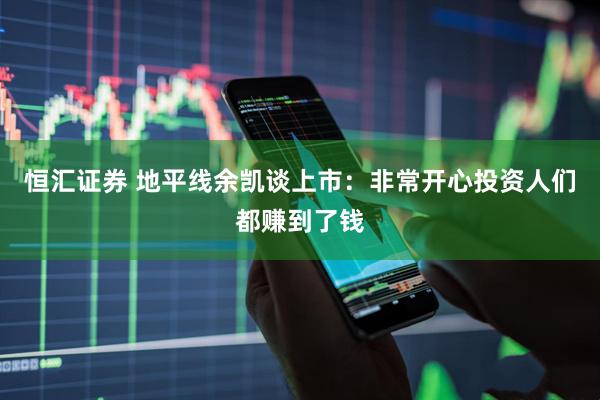 恒汇证券 地平线余凯谈上市：非常开心投资人们都赚到了钱