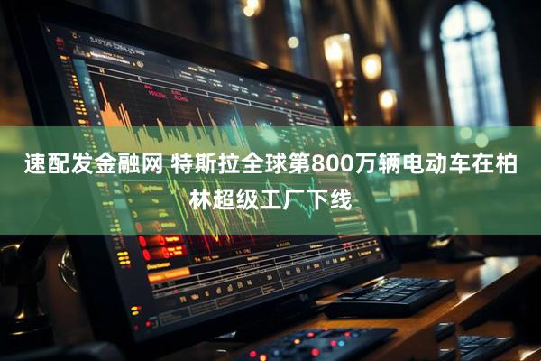 速配发金融网 特斯拉全球第800万辆电动车在柏林超级工厂下线