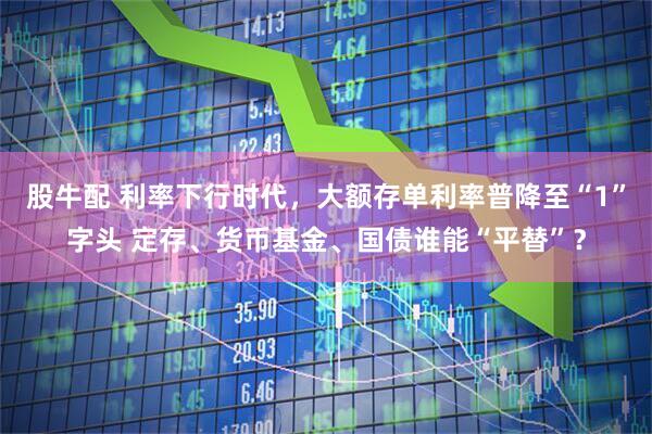 股牛配 利率下行时代，大额存单利率普降至“1”字头 定存、货币基金、国债谁能“平替”？