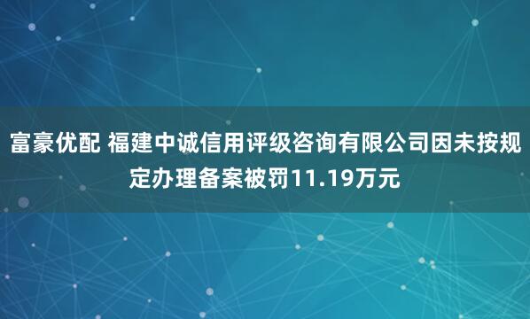 富豪优配 福建中诚信用评级咨询有限公司因未按规定办理备案被罚11.19万元