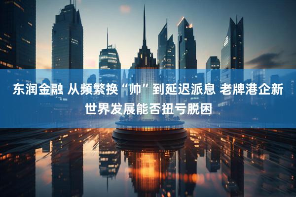 东润金融 从频繁换“帅”到延迟派息 老牌港企新世界发展能否扭亏脱困