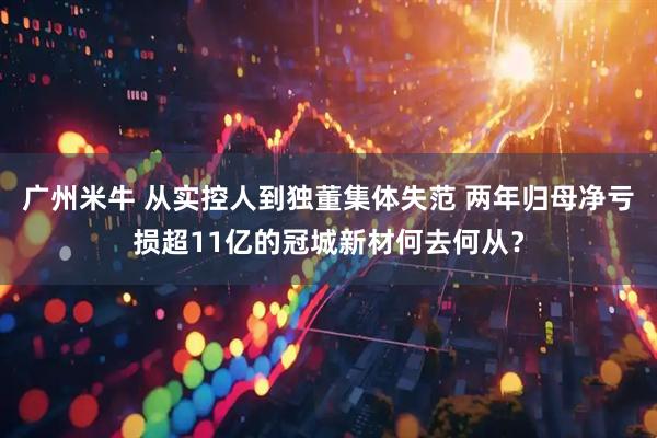 广州米牛 从实控人到独董集体失范 两年归母净亏损超11亿的冠城新材何去何从？
