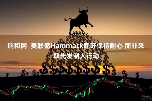 瑞和网  美联储Hammack呼吁保持耐心 而非采取先发制人行动