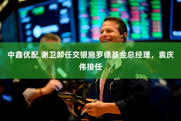 中鑫优配 谢卫卸任交银施罗德基金总经理，袁庆伟接任