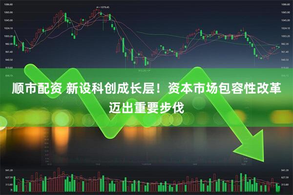 顺市配资 新设科创成长层！资本市场包容性改革迈出重要步伐