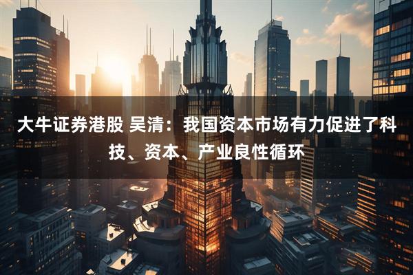 大牛证券港股 吴清：我国资本市场有力促进了科技、资本、产业良性循环