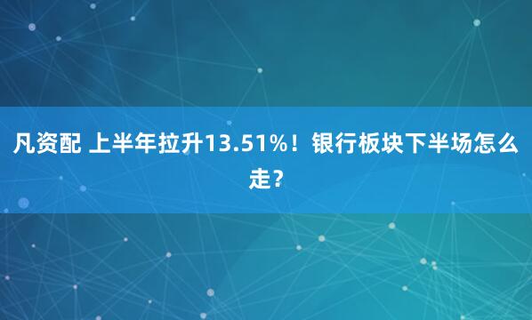 凡资配 上半年拉升13.51%！银行板块下半场怎么走？