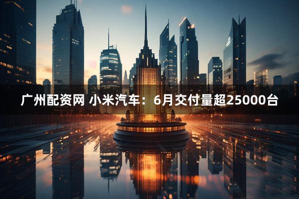 广州配资网 小米汽车：6月交付量超25000台