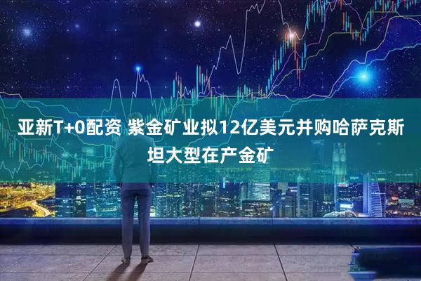 亚新T+0配资 紫金矿业拟12亿美元并购哈萨克斯坦大型在产金矿