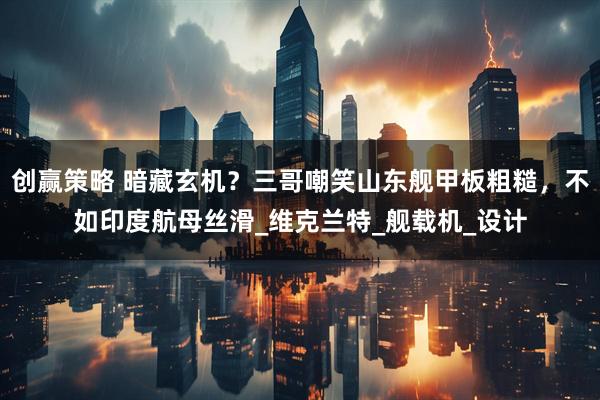 创赢策略 暗藏玄机？三哥嘲笑山东舰甲板粗糙，不如印度航母丝滑_维克兰特_舰载机_设计