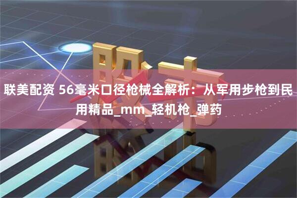 联美配资 56毫米口径枪械全解析：从军用步枪到民用精品_mm_轻机枪_弹药