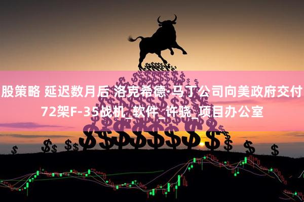 股策略 延迟数月后 洛克希德·马丁公司向美政府交付72架F-35战机_软件_许骁_项目办公室