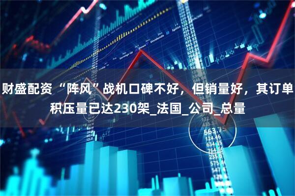 财盛配资 “阵风”战机口碑不好，但销量好，其订单积压量已达230架_法国_公司_总量