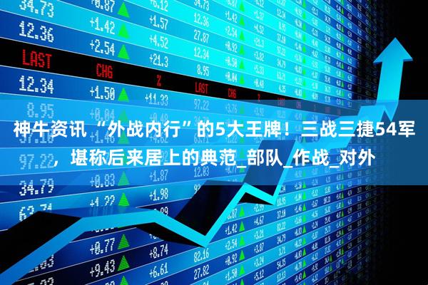 神牛资讯 “外战内行”的5大王牌！三战三捷54军，堪称后来居上的典范_部队_作战_对外