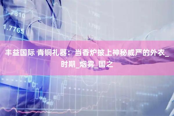 丰益国际 青铜礼器：当香炉披上神秘威严的外衣_时期_烟雾_国之