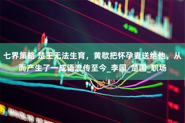 七界策略 楚王无法生育，黄歇把怀孕妻送给他，从而产生了一成语流传至今_李园_楚国_职场