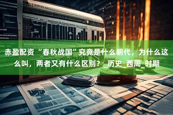 赤盈配资 “春秋战国”究竟是什么朝代，为什么这么叫，两者又有什么区别？_历史_西周_时期