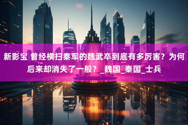 新影宝 曾经横扫秦军的魏武卒到底有多厉害？为何后来却消失了一般？_魏国_秦国_士兵
