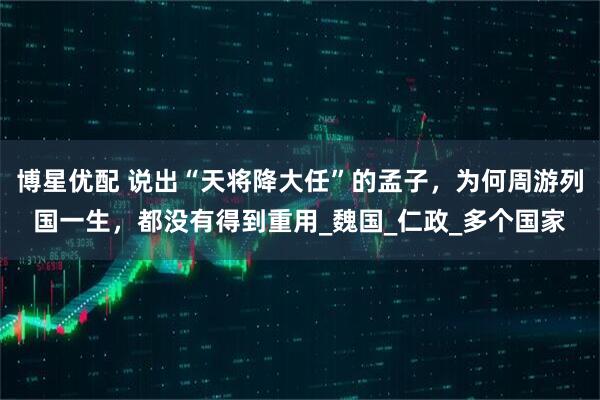 博星优配 说出“天将降大任”的孟子，为何周游列国一生，都没有得到重用_魏国_仁政_多个国家
