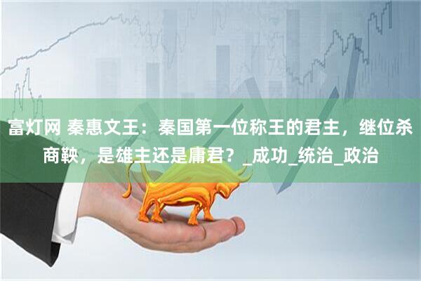 富灯网 秦惠文王：秦国第一位称王的君主，继位杀商鞅，是雄主还是庸君？_成功_统治_政治