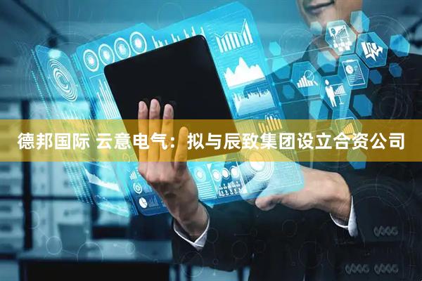 德邦国际 云意电气：拟与辰致集团设立合资公司