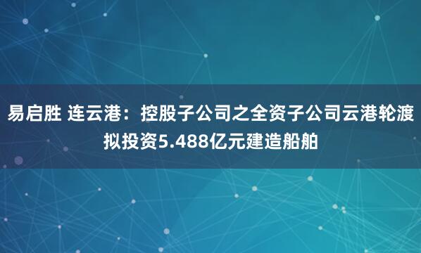 易启胜 连云港：控股子公司之全资子公司云港轮渡拟投资5.488亿元建造船舶
