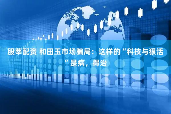 股莘配资 和田玉市场骗局：这样的“科技与狠活”是病，得治