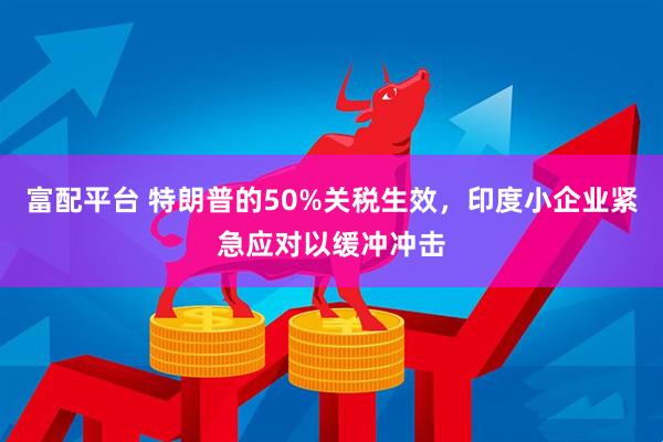 富配平台 特朗普的50%关税生效，印度小企业紧急应对以缓冲冲击