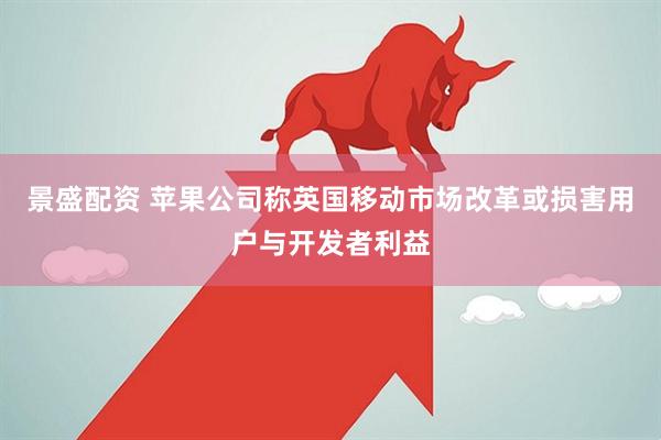 景盛配资 苹果公司称英国移动市场改革或损害用户与开发者利益
