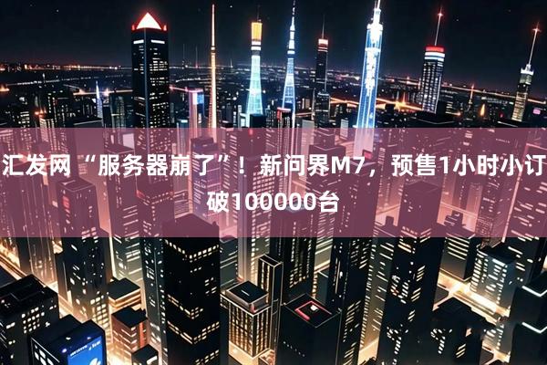 汇发网 “服务器崩了”！新问界M7，预售1小时小订破100000台