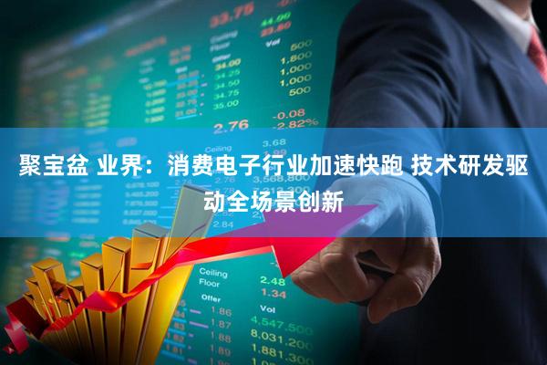 聚宝盆 业界：消费电子行业加速快跑 技术研发驱动全场景创新