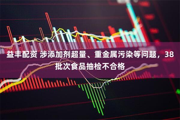 益丰配资 涉添加剂超量、重金属污染等问题，38批次食品抽检不合格