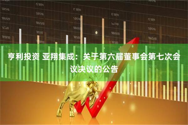 亨利投资 亚翔集成：关于第六届董事会第七次会议决议的公告