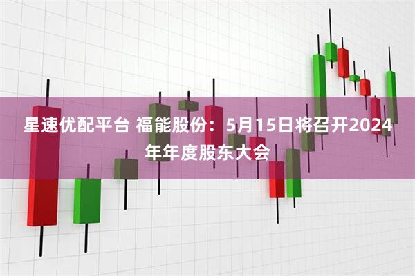 星速优配平台 福能股份：5月15日将召开2024年年度股东大会