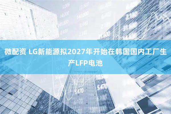 微配资 LG新能源拟2027年开始在韩国国内工厂生产LFP电池